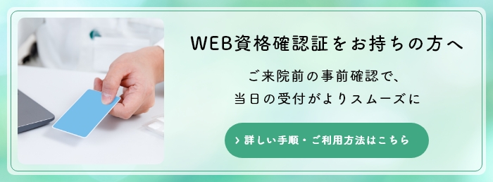 WEB資格確認証をお持ちの方へ。ご来院前の事前確認で、当日の受付がよりスムーズに。詳しい手順・ご利用方法はこちら